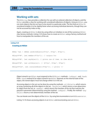 280 Using the Foundation Framework
Working with sets
The NSArray class provides a collection for use with an ordered collection of objects, and the
NSSet provides a class for working with unordered collections of objects. Using an NSSet, you
can store objects that do not have to be stored in a particular order. The fact that an NSSet is
unordered enables it to be slightly faster when accessing individual elements, though they can-
not be accessed by index or key.
Again, creating an NSSet is done by using either an initializer or one of the numerous NSSet
class factory methods. Listing 13.9 shows how to create an NSSet using a factory method and
how to manipulate the members of the set.
Listing 13.9
Creating an NSSet
NSSet *set = [NSSet setWithObjects:@”foo”, @”bar”, @”baz”];
NSLog(@”%@”, [set member:@”foo”]); // outputs foo
NSLog(@”%@”, [set anyObject]); // prints one of them, no idea which
NSLog(@”%@”, [set allObjects]); // [@”foo”, @”bar”, @”baz”]
NSLog(@”%ld”, [set containsObject:@”baz”]); // prints ’1’
Object stored in an NSSet must respond to the NSObject methods -isEqual: and -hash.
If the -hash method of an object stored in an NSSet depends on the internal state of the
object, the stored object must not change while it is in the set.
Accessing objects in the set can be done by using the methods -allObjects, which returns
an array containing all of the objects in the set, -anyObject which returns a non-determinis-
tic object from the set, or -member: which returns the member of the set that matches the
passed in parameter determined by using the method -isEqual:. Finally, the method -any
Object returns a non-deterministic member of the set.
You can iterate over the objects of the NSSet by using fast enumeration or an NSEnumerator.
Listing 13.10 shows accessing objects in an NSSet and enumerating over an NSSet.
 