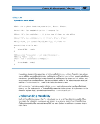 Chapter 13: Working with Collections 281
Listing 13.10
Operations on an NSSet
NSSet *set = [NSSet setWithObjects:@”foo”, @”bar”, @”baz”];
NSLog(@”%@”, [set member:@”foo”]); // outputs foo
NSLog(@”%@”, [set anyObject]); // prints one of them, no idea which
NSLog(@”%@”, [set allObjects]); // [@”foo”, @”bar”, @”baz”]
NSLog(@”%ld”, [set containsObject:@”baz”]); // prints ’1’
for(NSString *item in set)
{
NSLog(@”%@”, item);
}
NSEnumerator *enumerator = [set objectEnumerator];
NSString *item = nil;
while((item = [enumerator nextObject]))
{
NSLog(@”%@”, item);
}
Foundation also provides a subclass of NSSet called NSCountedSet. This nifty class allows
you to add the same object to the set multiple times. The NSCountedSet keeps track of how
many times you added a given object, but only actually stores the object once. It keeps a run-
ning count of the number of times the given object is added to the set and requires an equal
number of -removeObject: calls to actually remove the object.
NSCountedSet’s implementation of the -count method returns the number of distinct
objects, not the total number of times all objects were added to the set. In order to access the
count for a given object, you can use the method -countForObject:.
Understanding mutability
Each of the collection classes that I’ve introduced you to so far have been immutable. After
you create the collection, you cannot add objects to or remove objects from the collection.
Collections wouldn’t be particularly useful if you were limited to adding or removing objects
from them.
 
