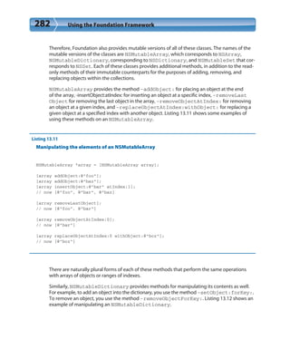 282 Using the Foundation Framework
Therefore, Foundation also provides mutable versions of all of these classes. The names of the
mutable versions of the classes are NSMutableArray, which corresponds to NSArray,
NSMutableDictionary, corresponding to NSDictionary, and NSMutableSet that cor-
responds to NSSet. Each of these classes provides additional methods, in addition to the read-
only methods of their immutable counterparts for the purposes of adding, removing, and
replacing objects within the collections.
NSMutableArray provides the method -addObject: for placing an object at the end
of the array, -insertObject:atIndex: for inserting an object at a specific index, -removeLast
Object for removing the last object in the array, -removeObjectAtIndex: for removing
an object at a given index, and -replaceObjectAtIndex:withObject: for replacing a
given object at a specified index with another object. Listing 13.11 shows some examples of
using these methods on an NSMutableArray.
Listing 13.11
Manipulating the elements of an NSMutableArray
NSMutableArray *array = [NSMutableArray array];
[array addObject:@”foo”];
[array addObject:@”baz”];
[array insertObject:@”bar” atIndex:1];
// now [@”foo”, @”bar”, @”baz]
[array removeLastObject];
// now [@”foo”, @”bar”]
[array removeObjectAtIndex:0];
// now [@”bar”]
[array replaceObjectAtIndex:0 withObject:@”boz”];
// now [@”boz”]
There are naturally plural forms of each of these methods that perform the same operations
with arrays of objects or ranges of indexes.
Similarly, NSMutableDictionary provides methods for manipulating its contents as well.
For example, to add an object into the dictionary, you use the method -setObject:forKey:.
To remove an object, you use the method -removeObjectForKey:. Listing 13.12 shows an
example of manipulating an NSMutableDictionary.
 