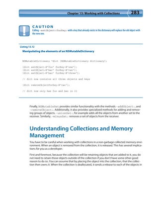 Chapter 13: Working with Collections 283
C A U T I O N
Calling –setObject:forKey: with a key that already exists in the dictionary will replace the old object with
the new one.
Listing 13.12
Manipulating the elements of an NSMutableDictionary
NSMutableDictionary *dict [NSMutableDictionary dictionary];
[dict setObject:@”foo” forKey:@”one”];
[dict setObject:@”bar” forKey:@”two”];
[dict setObject:@”baz” forKey:@”three”];
// dict now contains all three objects and keys
[dict removeObjectForKey:@”two”];
// dict now only has foo and baz in it
Finally, NSMutableSet provides similar functionality with the methods -addObject:, and
-removeObject:. Additionally, it also provides specialized methods for adding and remov-
ing groups of objects. -unionSet:, for example adds all the objects from another set to the
receiver. Similarly, -minusSet: removes a set of objects from the receiver.
Understanding Collections and Memory
Management
You have to be careful when working with collections in a non-garbage collected memory envi-
ronment. When an object is removed from the collection, it is released. This has several implica-
tions for you as a developer.
First and foremost, because the collection will be retaining objects that are added to it, you do
not need to retain those objects outside of the collection if you don’t have some other good
reason to do so. You can assume that by placing the object into the collection, that the collec-
tion then owns it. When the collection is deallocated, it sends a release to each of the objects in
 