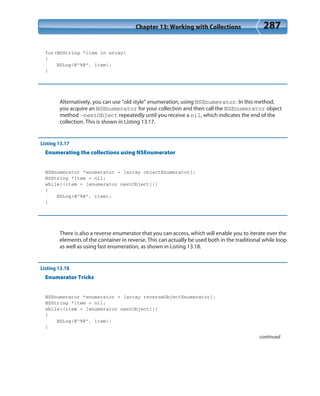 Chapter 13: Working with Collections 287
for(NSString *item in array)
{
NSLog(@”%@”, item);
}
Alternatively, you can use “old style” enumeration, using NSEnumerator. In this method,
you acquire an NSEnumerator for your collection and then call the NSEnumerator object
method -nextObject repeatedly until you receive a nil, which indicates the end of the
collection. This is shown in Listing 13.17.
Listing 13.17
Enumerating the collections using NSEnumerator
NSEnumerator *enumerator = [array objectEnumerator];
NSString *item = nil;
while((item = [enumerator nextObject]))
{
NSLog(@”%@”, item);
}
There is also a reverse enumerator that you can access, which will enable you to iterate over the
elements of the container in reverse. This can actually be used both in the traditional while loop
as well as using fast enumeration, as shown in Listing 13.18.
Listing 13.18
Enumerator Tricks
NSEnumerator *enumerator = [array reverseObjectEnumerator];
NSString *item = nil;
while((item = [enumerator nextObject]))
{
NSLog(@”%@”, item);
}
continued
 