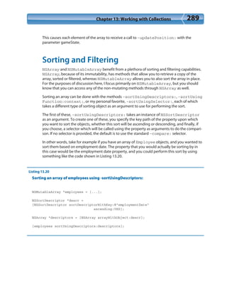 Chapter 13: Working with Collections 289
This causes each element of the array to receive a call to -updatePosition: with the
parameter gameState.
Sorting and Filtering
NSArray and NSMutableArray benefit from a plethora of sorting and filtering capabilities.
NSArray, because of its immutability, has methods that allow you to retrieve a copy of the
array, sorted or filtered, whereas NSMutableArray allows you to also sort the array in place.
For the purposes of discussion here, I focus primarily on NSMutableArray, but you should
know that you can access any of the non-mutating methods through NSArray as well.
Sorting an array can be done with the methods -sortUsingDescriptors:, -sortUsing
Function:context:, or my personal favorite, -sortUsingSelector:, each of which
takes a different type of sorting object as an argument to use for performing the sort.
The first of these, -sortUsingDescriptors: takes an instance of NSSortDescriptor
as an argument. To create one of these, you specify the key path of the property upon which
you want to sort the objects, whether this sort will be ascending or descending, and finally, if
you choose, a selector which will be called using the property as arguments to do the compari-
son. If no selector is provided, the default is to use the standard -compare: selector.
In other words, take for example if you have an array of Employee objects, and you wanted to
sort them based on employment date. The property that you would actually be sorting by in
this case would be the employment date property, and you could perform this sort by using
something like the code shown in Listing 13.20.
Listing 13.20
Sorting an array of employees using -sortUsingDescriptors:
NSMutableArray *employees = [...];
NSSortDescriptor *descr =
[NSSortDescriptor sortDescriptorWithKey:@”employmentDate”
ascending:YES];
NSArray *descriptors = [NSArray arrayWithObject:descr];
[employees sortUsingDescriptors:descriptors];
 