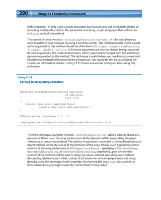 290 Using the Foundation Framework
In this example, I’m only using a single descriptor, but you can also sort by multiple criteria by
providing multiple descriptors. The parameter is an array, so you simply put them all into an
NSArray and call the method.
The second of these methods -sortUsingFunction:context: It is for use when you
need to perform your compare by using a function pointer. The function pointer that is passed
as the argument to this method should be of the form NSInteger comparisonFunction
(id obj1, id obj2, void *). Its first two arguments are the two objects being compared.
Its third argument is the context information, which is passed unchanged from the additional
parameter provided to the method. This technique is useful when you need to pass some kind
of additional external information to the comparison. You would do this by passing it as the
contextual information pointer. Listing 13.21 shows an example sorting an array using this
technique.
Listing 13.21
Sorting an array using a function
NSInteger sortByEmploymentDate(id employee1,
id employee2,
void *ctx)
{
return [[employee1 employmentDate]
compare:[employee2 employmentDate]];
}
NSMutableArray *employees = [...];
[employees sortUsingFunction:sortByEmploymentdate context:nil];
The third technique, using the method -sortUsingSelector: takes a selector object as a
parameter. When used, the array iterates over all the elements of the array calling the given
selector as a comparison method. The selector in question is expected to be implemented as an
object method on the class of all of the elements of the array. It takes as an argument another
element of the array and returns an NSComparisonResult specifying NSOrderedSame,
NSOrderedAscending, or NSOrderedDescending, depending upon whether the
receiver of the method and the past in object are equal, ordered ascending, were ordered
descending relative to each other. Listing 13.22 shows the same employee array sort being
done by using this technique. In this example, I’m showing the Employee class as well, to
demonstrate how you might create the method that’s being called.
 