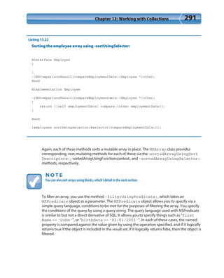 Chapter 13: Working with Collections 291
Listing 13.22
Sorting the employee array using -sortUsingSelector:
@interface Employee
{
}
-(NSComparisonResult)compareEmploymentDate:(Employee *)other;
@end
@implementation Employee
-(NSComparisonResult)compareEmploymentDate:(Employee *)other;
{
return [[self employmentDate] compare:[other employmentDate]];
}
@end
[employees sortUsingSelector:@selector(compareEmploymentDate:)];
Again, each of these methods sorts a mutable array in place. The NSArray class provides
corresponding, non-mutating methods for each of these via the -sortedArrayUsingSort
Descriptors:, -sortedArrayUsingFunction:context:, and -sortedArrayUsingSelector:
methods, respectively.
N O T E
You can also sort arrays using blocks, which I detail in the next section.
To filter an array, you use the method -filterUsingPredicate:, which takes an
NSPredicate object as a parameter. The NSPredicate object allows you to specify via a
simple query language, conditions to be met for the purposes of filtering the array. You specify
the conditions of the query by using a query string. The query language used with NSPredicate
is similar to but not a direct derivative of SQL. It allows you to specify things such as “first
Name == ‘John’”, or “birthDate >= ‘01/01/2001’”. In each of these cases, the named
property is compared against the value given by using the operation specified, and if it logically
returns true if the object is included in the result set. If it logically returns false, then the object is
filtered.
 