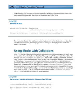 292 Using the Foundation Framework
So, to filter the array from the previous examples for all employees that have been at the com-
pany more than 5 years ago, you might do something like Listing 13.23.
Listing 13.23
Filtering an array
NSPredicate *predicate = [NSPredicate
predicateWithFormat:@”employedForYears >= 5”];
NSArray *seniorEmployees = [employees filterUsingPredicate:predicate];
The assumption here is that you have created an object method on the Employee class that
calculates the number of years employed and it’s looking for all employees for which that
returns 5 or greater.
Using Blocks with Collections
NSArray also has the ability to do transformations using blocks. I showed you this briefly back
in the section about blocks, but for the sake of thoroughness, I’ll discuss it again here. Using the
method -enunerateObjectsUsingBlock:, which takes a block as a parameter and exe-
cutes the block, passing each element of the array to it as the iteration proceeds. The other form
of this method, -enumerateObjectsWithOptions:usingBlock: takes an options
parameter, which allows you to specify how the enumeration will be done. This parameter is a
bitwise or’d value which can be one or both of the flags NSEnumerateConcurrently or
NSEnumerateReverse, which specify that theta enumeration occurs in parallel or in reverse,
respectively. In Chapter 5, I showed you how to iterate over the items in an array by executing a
block. Here, in Listing 13.24, we cut right to the chase and use the -enumerateObjects
UsingBlock: method to perform the same operation.
Listing 13.24
Performing a map operation on the elements of an NSArray
__block NSMutableArray *result = [NSMutableArray array];
void (^theBlock)(id obj, NSUInteger idx, BOOL *stop) =
^{
 