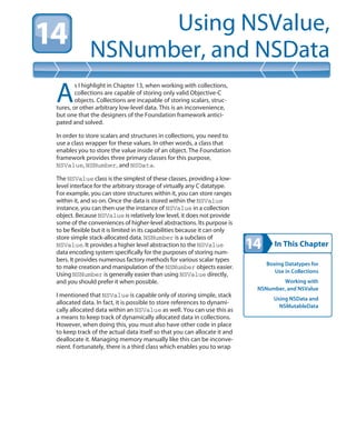 In This Chapter
Using NSValue,
NSNumber, and NSData
Boxing Datatypes for
Use in Collections
Working with
NSNumber, and NSValue
Using NSData and
NSMutableData
A
s I highlight in Chapter 13, when working with collections,
collections are capable of storing only valid Objective-C
objects. Collections are incapable of storing scalars, struc-
tures, or other arbitrary low-level data. This is an inconvenience,
but one that the designers of the Foundation framework antici-
pated and solved.
In order to store scalars and structures in collections, you need to
use a class wrapper for these values. In other words, a class that
enables you to store the value inside of an object. The Foundation
framework provides three primary classes for this purpose,
NSValue, NSNumber, and NSData.
The NSValue class is the simplest of these classes, providing a low-
level interface for the arbitrary storage of virtually any C datatype.
For example, you can store structures within it, you can store ranges
within it, and so on. Once the data is stored within the NSValue
instance, you can then use the instance of NSValue in a collection
object. Because NSValue is relatively low level, it does not provide
some of the conveniences of higher-level abstractions. Its purpose is
to be flexible but it is limited in its capabilities because it can only
store simple stack-allocated data. NSNumber is a subclass of
NSValue. It provides a higher level abstraction to the NSValue
data encoding system specifically for the purposes of storing num-
bers. It provides numerous factory methods for various scalar types
to make creation and manipulation of the NSNumber objects easier.
Using NSNumber is generally easier than using NSValue directly,
and you should prefer it when possible.
I mentioned that NSValue is capable only of storing simple, stack
allocated data. In fact, it is possible to store references to dynami-
cally allocated data within an NSValue as well. You can use this as
a means to keep track of dynamically allocated data in collections.
However, when doing this, you must also have other code in place
to keep track of the actual data itself so that you can allocate it and
deallocate it. Managing memory manually like this can be inconve-
nient. Fortunately, there is a third class which enables you to wrap
 