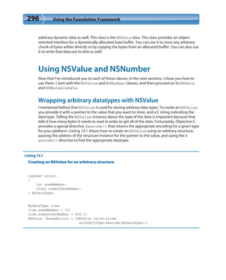 296 Using the Foundation Framework
arbitrary dynamic data as well. This class is the NSData class. This class provides an object-
oriented interface for a dynamically allocated byte buffer. You can use it to store any arbitrary
chunk of bytes either directly or by copying the bytes from an allocated buffer. You can also use
it to write that data out to disk as well.
Using NSValue and NSNumber
Now that I’ve introduced you to each of these classes, in the next sections, I show you how to
use them. I start with the NSValue and NSNumber classes, and then proceed on to NSData
and NSMutableData.
Wrapping arbitrary datatypes with NSValue
I mentioned before that NSValue is used for storing arbitrary data types. To create an NSValue,
you provide it with a pointer to the value that you want to store, and a C string indicating the
data type. Telling the NSValue instance about the type of the data is important because that
tells it how many bytes it needs to read in order to get all of the data. Fortunately, Objective-C
provides a special directive, @encode() that returns the appropriate encoding for a given type
for your platform. Listing 14.1 shows how to create an NSValue using an arbitrary structure,
passing the address of the structure instance for the pointer to the value, and using the @
encode() directive to find the appropriate datatype.
Listing 14.1
Creating an NSValue for an arbitrary structure
typedef struct
{
int someMember;
float someOtherMember;
} MyDataType;
MyDataType item;
item.someMember = 10;
item.someOtherMember = 500.3;
NSValue *boxedStruct = [NSValue value:&item
withObjCType:@encode(MyDataType)];
 