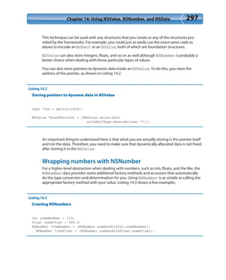 Chapter 14: Using NSValue, NSNumber, and NSData 297
This technique can be used with any structures that you create or any of the structures pro-
vided by the frameworks. For example, you could just as easily use the exact same code as
above to encode an NSRect or an NSSize, both of which are foundation structures.
NSValue can also store integers, floats, and so on as well although NSNumber is probably a
better choice when dealing with those particular types of values.
You can also store pointers to dynamic data inside an NSValue. To do this, you store the
address of the pointer, as shown in Listing 14.2.
Listing 14.2
Storing pointers to dynamic data in NSValue
char *foo = malloc(1024);
NSValue *boxedPointer = [NSValue value:&foo
withObjCType:@encode(char **)];
An important thing to understand here is that what you are actually storing is the pointer itself
and not the data. Therefore, you need to make sure that dynamically allocated data is not freed
after storing it in the NSValue.
Wrapping numbers with NSNumber
For a higher-level abstraction when dealing with numbers, such as ints, floats, and the like, the
NSNumber class provides some additional factory methods and accessors that automatically
do the type conversion and determination for you. Using NSNumber is as simple as calling the
appropriate factory method with your value. Listing 14.3 shows a few examples.
Listing 14.3
Creating NSNumbers
int someNumber = 110;
float someFloat = 500.3;
NSNumber *theNumber = [NSNumber numberWithInt:someNumber];
NSNumber *theFloat = [NSNumber numberWithFloat:someFloat];
 