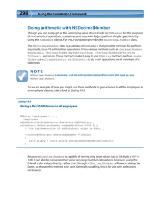 298 Using the Foundation Framework
Doing arithmetic with NSDecimalNumber
Though you can easily get at the underlying value stored inside an NSNumber for the purposes
of mathematical operations, sometimes you may want to just perform simple operations by
using the NSNumber object. For this, Foundation provides the NSDecimalNumber class.
The NSDecimalNumber class is a subclass of NSNumber that provides methods for perform-
ing simple, base-10 arithmetical operations. It has various methods such as -decimalNumber
ByAdding:, -decimalNumberBySubtracting:, -decimalNumberByRaising
ToPower:, and so on. These methods make it easy to use NSArray methods such as -make
ObjectsPerformSelector:withObject: to do math operations on all members of a
collection.
N O T E
NSDecimalNumber is immutable, so all the math operations reviewed here return their result as a new
NSDecimalNumber.
To see an example of how you might use these methods to give a bonus to all the employees in
an employee dataset, take a look at Listing 14.4.
Listing 14.4
Giving a flat $5000 bonus to all employees
NSArray *employees = ...;
[employees
makeObjectsPerformSelector:@selector(addToSalary:)
withObject:[NSDecimalNumber numberWithFloat:5000.0]];
// the implementation of addToSalary: might be this...
-(void)addToSalary:(NSDecimalNumber *)inRaise
{
self.salary = [self.salary decimalNumberByAdding:inRaise];
}
Because NSDecimalNumber is capable of storing very large values (up to 38 digits x 10^+/-
128) it can also be convenient for some very large number calculations, however, using the
C-level scalar values directly, rather than through NSDecimalNumber will almost always be
faster, so choose this method with care. Generally speaking, this is for use with collections
exclusively.
 