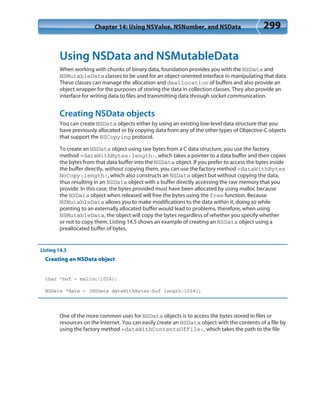 Chapter 14: Using NSValue, NSNumber, and NSData 299
Using NSData and NSMutableData
When working with chunks of binary data, foundation provides you with the NSData and
NSMutableData classes to be used for an object-oriented interface in manipulating that data.
These classes can manage the allocation and deallocation of buffers and also provide an
object wrapper for the purposes of storing the data in collection classes. They also provide an
interface for writing data to files and transmitting data through socket communication.
Creating NSData objects
You can create NSData objects either by using an existing low-level data structure that you
have previously allocated or by copying data from any of the other types of Objective-C objects
that support the NSCopying protocol.
To create an NSData object using raw bytes from a C data structure, you use the factory
method +dataWithBytes:length:, which takes a pointer to a data buffer and then copies
the bytes from that data buffer into the NSData object. If you prefer to access the bytes inside
the buffer directly, without copying them, you can use the factory method +dataWithBytes
NoCopy:length:, which also constructs an NSData object but without copying the data,
thus resulting in an NSData object with a buffer directly accessing the raw memory that you
provide. In this case, the bytes provided must have been allocated by using malloc because
the NSData object when released will free the bytes using the free function. Because
NSMutableData allows you to make modifications to the data within it, doing so while
pointing to an externally allocated buffer would lead to problems, therefore, when using
NSMutableData, the object will copy the bytes regardless of whether you specify whether
or not to copy them. Listing 14.5 shows an example of creating an NSData object using a
preallocated buffer of bytes.
Listing 14.5
Creating an NSData object
char *buf = malloc(1024);
NSData *data = [NSData dataWithBytes:buf length:1024];
One of the more common uses for NSData objects is to access the bytes stored in files or
resources on the Internet. You can easily create an NSData object with the contents of a file by
using the factory method +dataWithContentsOfFile:, which takes the path to the file
 