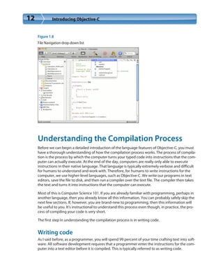 12 Introducing Objective-C
Figure 1.8
File Navigation drop-down list
Understanding the Compilation Process
Before we can begin a detailed introduction of the language features of Objective-C, you must
have a thorough understanding of how the compilation process works. The process of compila-
tion is the process by which the computer turns your typed code into instructions that the com-
puter can actually execute. At the end of the day, computers are really only able to execute
instructions in their native language. That language is typically extremely verbose and difficult
for humans to understand and work with. Therefore, for humans to write instructions for the
computer, we use higher-level languages, such as Objective-C. We write our programs in text
editors, save the file to disk, and then run a compiler over the text file. The compiler then takes
the text and turns it into instructions that the computer can execute.
Most of this is Computer Science 101. If you are already familiar with programming, perhaps in
another language, then you already know all this information. You can probably safely skip the
next few sections. If, however, you are brand-new to programming, then this information will
be useful to you. It’s instructional to understand this process even though, in practice, the pro-
cess of compiling your code is very short.
The first step in understanding the compilation process is in writing code.
Writing code
As I said before, as a programmer, you will spend 99 percent of your time crafting text into soft-
ware. All software development requires that a programmer enter the instructions for the com-
puter into a text editor before it is compiled. This is typically referred to as writing code.
 