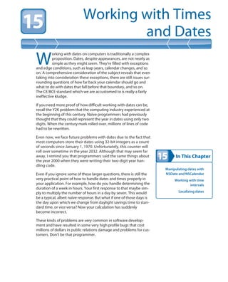 In This Chapter
Working with Times
and Dates
Manipulating dates with
NSDate and NSCalendar
Working with time
intervals
Localizing dates
W
orking with dates on computers is traditionally a complex
proposition. Dates, despite appearances, are not nearly as
simple as they might seem. They’re filled with exceptions
and edge conditions, such as leap years, calendar changes, and so
on. A comprehensive consideration of the subject reveals that even
taking into consideration these exceptions, there are still issues sur-
rounding questions of how far back your calendar should go and
what to do with dates that fall before that boundary, and so on.
The CE/BCE standard which we are accustomed to is really a fairly
ineffective kludge.
If you need more proof of how difficult working with dates can be,
recall the Y2K problem that the computing industry experienced at
the beginning of this century. Naïve programmers had previously
thought that they could represent the year in dates using only two
digits. When the century mark rolled over, millions of lines of code
had to be rewritten.
Even now, we face future problems with dates due to the fact that
most computers store their dates using 32-bit integers as a count
of seconds since January 1, 1970. Unfortunately, this counter will
roll over sometime in the year 2032. Although that may seem far
away, I remind you that programmers said the same things about
the year 2000 when they were writing their two-digit year han-
dling code.
Even if you ignore some of these larger questions, there is still the
very practical point of how to handle dates and times properly in
your application. For example, how do you handle determining the
duration of a week in hours. Your first response to that maybe sim-
ply to multiply the number of hours in a day by seven. This would
be a typical, albeit naïve response. But what if one of those days is
the day upon which we change from daylight savings time to stan-
dard time, or vice versa? Now your calculation has suddenly
become incorrect.
These kinds of problems are very common in software develop-
ment and have resulted in some very high profile bugs that cost
millions of dollars in public relations damage and problems for cus-
tomers. Don’t be that programmer.
 