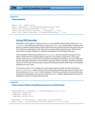 306 Using the Foundation Framework
Listing 15.4
Comparing dates
NSDate *now = [NSDate date];
NSDate *anHourAgo = [now dateByAddingTimeInterval:-3600];
assert([now laterDate:anHourAgo] == now); // true
assert([now earlierDate:anHourAgo] == anHourAgo); // true
assert([now compare:anHourAgo] == NSOrderedDescending); // true
Using NSCalendar
Although it can be useful to construct an NSDate for a specific instant in time using an NSTime
Interval, more often you will want to construct an NSDate for a specific day or a relative time
based on calendar representations of time rather than the number of seconds. Not only is this eas-
ier to think of conceptually, it is also often more accurate and less prone to error. These are the
cases where the edge conditions in calendar manipulation are most likely to bite you.
The Foundation framework provides the NSCalendar class for exactly this purpose. It pro-
vides a mechanism for specifying dates using more natural date components, such as day,
month, week, and so on. It does this not only for the Gregorian calendar as we use it today, but
also for specialized calendars, such as Hebrew calendars, Islamic calendars, Buddhist calendars,
and so on. In this way, it also provides a powerful localization tool for delivering a rich localized
experience for your users.
To construct a new NSDate object for a given day of a given month, you first construct an
NSDateComponents object, and use it to set whatever parameters you want to include. You
then construct an NSCalendar for the calendar in which you are trying to construct the date.
Using these two together, you can then create the NSDate object representing the day you’re
looking for. Listing 15.5 shows how to do this.
Listing 15.5
Constructing an NSDate using NSDateComponents and NSCalendar
NSDateComponents *components = [[NSDateComponents alloc] init];
[components setMonth:4];
[components setDay:13];
[components setYear:2010];
NSCalendar *currentCalendar = [NSCalendar currentCalendar];
NSDate *date = [currentCalendar dateFromComponents]; // 04/13/2010
 