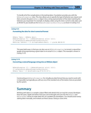 Chapter 15: Working with Times and Dates 309
To handle all of the complications in formatting dates, Foundation provides you with the
NSDateFormatter class. This class allows you to specify the type of behavior you require and
then converts the given NSDate object into a string representation of that date matching the
behavior you requested. For example, to display a date using the short, numeric-only style, such
as 09/20/10, you would use the NSDateFormatterShortStyle, as shown in Listing 15.9.
Listing 15.9
Formatting the date for short numerical format
NSDate *date = [NSDate date];
NSDateFormatter *f = [[NSDateFormatter alloc] init];
[f setDateStyle:NSDateFormatterShortStyle];
NSString *dateStr = [f stringFromDate:date]; // yields MM/DD/YY
This goes both ways, in that you can also use an NSDateFormatter to convert a natural lan-
guage string representing a given date to an actual NSDate object. This example is shown in
Listing 15.10.
Listing 15.10
Converting a natural language string into an NSDate object
NSDateFormatter *f = [[NSDateFormatter alloc] init];
[f setDateStyle:NSDateFormatterShortStyle];
NSDate *date = [f dateFromString:@”02/25/10”];
Constructing an NSDateFormatter for virtually any date format that you need to work with
is impossible, but typically you will use one of the standard sets of formatters that are provided
by the system.
Summary
Working with dates is a complex subject filled with details that can trap the unwary developer.
Over the years, Apple and others have put a lot of thought and care into the NSDate and
NSCalendar classes to make dates less of a problem for developers. You should avoid manip-
ulating dates manually, and instead use these classes. Doing so saves time.
 