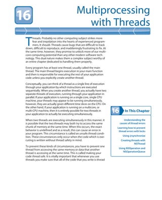 In This Chapter
Multiprocessing
with Threads
Understanding the
causes of thread errors
Learning how to prevent
thread errors with locks
Using @synchronize
Creating threads with
NSThread
Using NSOperation and
NSOperationQueue
T
hreads. Probably no other computing subject strikes more
fear and trepidation into the hearts of experienced program-
mers. It should. Threads cause bugs that are difficult to track
down, difficult to reproduce, and maddeningly frustrating to fix. At
the same time, however, they promise to unlock more of our multi-
core computing potential than any other modern software tech-
nology. This dual nature makes them a complex subject worthy of
an entire chapter dedicated to handling them properly.
Every program has at least one thread, usually called the main
thread. The main thread begins execution in your main function
and then is responsible for executing the rest of your application
code unless you explicitly create another thread.
Conceptually, you can think of a thread as a single line of execution
through your application by which instructions are executed
sequentially. When you create another thread, you actually have two
separate threads of execution, running through your application in
parallel. If your application is running on a single core, single CPU
machine, your threads may appear to be running simultaneously,
however, they are actually given different time slices on the CPU. On
the other hand, if your application is running on a multicore, or
multi-CPU machine, then it is entirely possible for two threads in
your application to actually be executing simultaneously.
When two threads are executing simultaneously in this manner, it
is possible that the two threads may both try to access the same
chunk of memory at the same time. When this occurs, the exact
behavior is undefined and as a result, this can cause an error in
your program. This circumstance is called an unsafe thread condi-
tion. These circumstances only occur when the code which is exe-
cuting is written without thread safety in mind.
To prevent these kinds of circumstances, you have to prevent one
thread from accessing the same memory or data that another
thread is accessing at the same time. This is called making your
code thread safe. It is vitally important that whenever you use
threads you make sure that all of the code that you write is thread
 