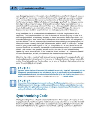 314 Exploring Advanced Topics
safe. Debugging problems in threads is extremely difficult because often the bug only occurs in
very specific very narrow race conditions. This means that a bug might appear on a particular
user’s computer because of the speed and configuration of their computer and never show
itself on your computer. Additionally, because the debugger specifically can stop your applica-
tion at particular points and because it narrows the execution of your application down to a
specific thread, threading bugs often won’t show up in a debugger at all. It is because of these
issues that threading bugs are sometimes known as “heisenbugs”. They get this nickname
because you know that they occur, but when you try to observe them they disappear.
Many developers see all of the wonderful thread related tools that they have available in
Objective-C, and their first reaction is to think that somehow threads are going to solve all of
their design problems. It can be very tempting to fire off threads into the background for vari-
ous tasks, leaving your main thread free to handle user interface interaction; but doing this is a
bad idea. Even in cases like network code, where other languages might encourage you to use
threads to prevent blocking I/O, 99 percent of the time, when it comes to Objective-C, using a
thread is going to be the wrong tool for the job. Using threads is a technique that should be
reserved for narrow requirements, for example situations where you have CPU intensive calcu-
lations. Even in these cases, properly written, thread-safe code can be in danger of being
blocked by shared resources such as GUI interaction. These problems can cause multithreaded
code to, in some cases, actually be slower than the single-threaded alternative.
Objective-C provides a variety of tools for creating and manipulating threads as well as for writ-
ing thread safe code. In this chapter, I review some of the key technologies that are required for
writing thread-safe code, and then introduce you to some of the classes that make creating and
using threads in Objective-C simple.
C A U T I O N
One note of warning, the Cocoa UI frameworks (UIKit and AppKit) are not, in fact, thread safe. Any interaction with any
GUI element in your application at any time must always be done on the main thread. If you must update a GUI ele-
ment from a background thread, you can dispatch a method to be called on the main thread by using the NSObject
method -performSelectorOnMainThread:withObject:... methods to do so.
C A U T I O N
AcommonbugwhichsomeprogrammersencounterisintheuseofnotificationsusingNSNotificationCenter.
Notificationsaresentonthethreaduponwhichtheyareposted.Thismeansthatifyoupostanotificationfromaback-
groundthreadthatthenupdatesaGUIcomponent,youareindangerofathreadsafetyissue.Therefore,takecarewhen
workingwithnotificationsinathreadedapplication.
Synchronizing Code
The key to writing thread-safe code is to remember that no thread is ever safe reading or writ-
ing a particular chunk of memory that might simultaneously get written to by another thread. If
the memory that is being read or written to is also simultaneously changing from underneath
the thread, the behavior of the application is undefined. Anything could happen. So the key
 