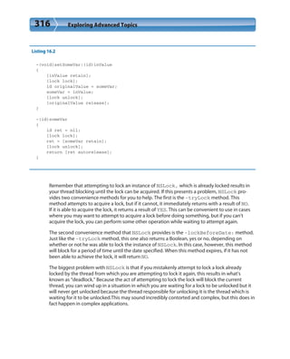 316 Exploring Advanced Topics
Listing 16.2
-(void)setSomeVar:(id)inValue
{
[inValue retain];
[lock lock];
id originalValue = someVar;
someVar = inValue;
[lock unlock];
[originalValue release];
}
-(id)someVar
{
id ret = nil;
[lock lock];
ret = [someVar retain];
[lock unlock];
return [ret autorelease];
}
Remember that attempting to lock an instance of NSLock, which is already locked results in
your thread blocking until the lock can be acquired. If this presents a problem, NSLock pro-
vides two convenience methods for you to help. The first is the -tryLock method. This
method attempts to acquire a lock, but if it cannot, it immediately returns with a result of NO.
If it is able to acquire the lock, it returns a result of YES. This can be convenient to use in cases
where you may want to attempt to acquire a lock before doing something, but if you can’t
acquire the lock, you can perform some other operation while waiting to attempt again.
The second convenience method that NSLock provides is the -lockBeforeDate: method.
Just like the -tryLock method, this one also returns a Boolean, yes or no, depending on
whether or not he was able to lock the instance of NSLock. In this case, however, this method
will block for a period of time until the date specified. When this method expires, if it has not
been able to achieve the lock, it will return NO.
The biggest problem with NSLock is that if you mistakenly attempt to lock a lock already
locked by the thread from which you are attempting to lock it again, this results in what’s
known as “deadlock.” Because the act of attempting to lock the lock will block the current
thread, you can wind up in a situation in which you are waiting for a lock to be unlocked but it
will never get unlocked because the thread responsible for unlocking it is the thread which is
waiting for it to be unlocked.This may sound incredibly contorted and complex, but this does in
fact happen in complex applications.
 