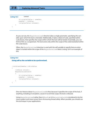 318 Exploring Advanced Topics
Listing 16.3 (continued)
id originalValue = someVar;
someVar = inValue;
[originalValue release];
}
}
As you can see, the @synchronized directive takes a single parameter, specifying the vari-
able upon which the lock is intended. Additionally, it takes a block of code, specified within
curly braces, that specifies the scope within which the lock will be locked. Essentially, you can
think of this as a scoped lock. The lock exists only within the scope of the code bracketed within
the curly braces.
Often, the @synchronized directive is used with the self variable to specify that an entire
object is locked within the scope of the @synchronized block. Listing 16.4 is an example of
this.
Listing 16.4
Using self as the variable to be synchronized.
-(void)setSomeVar:(id)inValue
{
[inValue retain];
@synchronized(self)
{
id originalValue = someVar;
someVar = inValue;
[originalValue release];
}
}
One nice feature about @synchronized is that, because it specifies the scope of the lock, if
anything, including an exception, causes it to exit that scope, the lock is released.
Using @synchronized rather than NSLock or NSRecursiveLock is considered to be the
more modern and more correct form of ensuring thread safety. When possible, you should use
this technique in your applications.
 