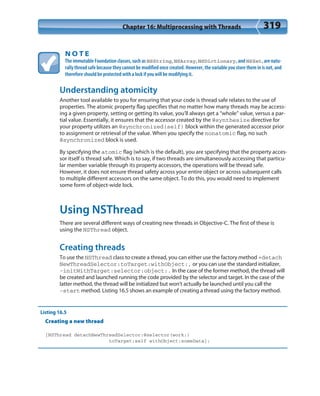 Chapter 16: Multiprocessing with Threads 319
N O T E
The immutable Foundation classes, such as NSString, NSArray, NSDictionary, and NSSet, are natu-
rally thread safe because they cannot be modified once created. However, the variable you store them in is not, and
therefore should be protected with a lock if you will be modifying it.
Understanding atomicity
Another tool available to you for ensuring that your code is thread safe relates to the use of
properties. The atomic property flag specifies that no matter how many threads may be access-
ing a given property, setting or getting its value, you’ll always get a “whole” value, versus a par-
tial value. Essentially, it ensures that the accessor created by the @synthesize directive for
your property utilizes an @synchronized(self) block within the generated accessor prior
to assignment or retrieval of the value. When you specify the nonatomic flag, no such
@synchronized block is used.
By specifying the atomic flag (which is the default), you are specifying that the property acces-
sor itself is thread safe. Which is to say, if two threads are simultaneously accessing that particu-
lar member variable through its property accessors, the operations will be thread safe.
However, it does not ensure thread safety across your entire object or across subsequent calls
to multiple different accessors on the same object. To do this, you would need to implement
some form of object-wide lock.
Using NSThread
There are several different ways of creating new threads in Objective-C. The first of these is
using the NSThread object.
Creating threads
To use the NSThread class to create a thread, you can either use the factory method +detach
NewThreadSelector:toTarget:withObject:, or you can use the standard initializer,
-initWithTarget:selector:object:. In the case of the former method, the thread will
be created and launched running the code provided by the selector and target. In the case of the
latter method, the thread will be initialized but won’t actually be launched until you call the
-start method. Listing 16.5 shows an example of creating a thread using the factory method.
Listing 16.5
Creating a new thread
[NSThread detachNewThreadSelector:@selector(work:)
toTarget:self withObject:someData];
 