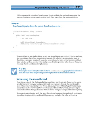 Chapter 16: Multiprocessing with Threads 321
16.7 shows another example of a background thread run loop that is actually also giving the
current threads run loop an opportunity to run if there is anything that needs to be done.
Listing 16.7
A run loop which also allows the current thread run loop to run
-(void)work:(NSDictionary *)somData
{
while([self continueRunning])
{
// do some work...
[self doSomethingWith:someData];
[[NSRunLoop currentRunLoop] runUntilDate[NSDate date]];
}
}
You don’t have to give it a lot of time to run, you simply have to say runUntilDate, and pass
the current date. If anything needs to be processed, this will give it an opportunity to do so.
Specifying a later date would only cause the current thread to block at that location until that
date with the run loop running in the background. If nothing needed to be done on the current
run loop, then it would do nothing but sleep.
N O T E
The assumption I make in Listings 16.6 and 16.7 is that the continueRunning property has been declared to be
atomic. This insures thread safety for setting and retrieving the value in this thread and the main thread.
Accessing the main thread
I mention previously that the Cocoa GUI frameworks are not thread safe. If you need to access
any GUI elements from your background thread, you must do it through the main thread. It
cannot be done on your background thread. Obviously, this would be a huge limitation if you
couldn’t access the main thread from your background thread. Fortunately, Objective-C pro-
vides methods that allow you to access the main thread from your background thread very easily.
If you can imagine that the work that we’re doing in our background thread needs to compute
some kind of value and then update a GUI component to display that value as it’s being
 