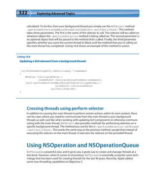 322 Exploring Advanced Topics
calculated. To do this, from your background thread you simply use the NSObject method
-performSelectorOnMainThread:withObject:waitUntilDone: This method
takes three parameters. The first is the name of the selector to call. This selector will be called on
whatever object the -performSelector method is being called on. The second parameter is
an optional object that will be passed to the method that’s called. Finally, the third parameter
specifies whether you want the current thread to block until the method that you’re calling on
the main thread has completed. Listing 16.8 shows an example of this method in action.
Listing 16.8
Updating a GUI element from a background thread
-(void)doSomethingWith:(NSDictionary *)someData
{
NSValue *calculatedValue =
[someObject calculateValueFromData:someData];
[self performSectorOnMainThread:@selector(updateGui:)
withObject:calculatedValue
waitUntilDone:NO];
}
Crossing threads using perform selector
In addition to causing the main thread to perform certain actions within its own context, there
can be cases where you need to communicate from the main thread to your background
threads as well. Just like when working with updating GUI components or otherwise communi-
cating with the main thread, NSObject also provides methods for performing selectors on a
specific background thread. The method you use for this is -performSelector:onThread
:waitIntilDone: This works the same way as the previous method, except that instead of
executing the selector on the main thread, it executes the selector on the provided thread.
Using NSOperation and NSOperationQueue
NSThread is a powerful class and it gives you a great way to create and manage threads at a
low level. However, when it comes to innovation, NSThread is essentially using the same tech-
nology that has been used for creating threads for the last 40 years. Recently, Apple added
some new threading capabilities to Objective-C.
 