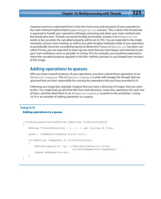 Chapter 16: Multiprocessing with Threads 325
important point to understand here is that the main entry and exit point of your operation is
the main method implemented in your NSOperation subclass. This is where the thread that
is spawned to handle your operation will begin executing and when your main method exits
the thread also exits. Threads cannot be forcibly terminated, instead, if an NSOperation
needs to be canceled, the cancelled property will be set to YES. You are expected in the imple-
mentation of your main method, as well as any other lengthy methods inside of your operation,
to periodically check the cancelled property to determine if your NSOperation has been can-
celed. If it has, you are expected to clean up any work that you have begun and attempt to exit
your main method as soon as possible. In Listing 16.9, for example, you would be expected to
check the canceled property regularly in the blur method, perhaps as you looped over sections
of the image.
Adding operations to queues
After you have created instances of your operations, you then submit those operations to an
NSOperationQueue. The NSOperationQueue is what will manage the threads that are
spawned that are then responsible for running the operations that you have provided to it.
Following our image blur example, imagine that you have a directory of images that you want
to blur. You might load up all of the files from that directory, create blur operations for each one
of them, and then feed them to an NSOperationQueue to perform the actual blur. Listing
16.10 is an example of adding operations to a queue.
Listing 16.10
Adding operations to a queue
-(void)processDirectoryOfFiles:(NSString *)inDirectoryPath
{
NSArray *filesInDirectory = [...]; // get listing of files.
queue = [[NSOperationQueue alloc] init];
for(NSString *imagePath in filesInDirectory)
{
PhotoBlurOperation *op = [[PhotoBlurOperation alloc]
initWithImageAtPath:imagePath];
[queue addOperation:op];
}
}
 