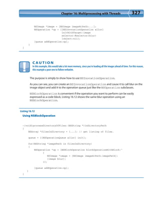 Chapter 16: Multiprocessing with Threads 327
NSImage *image = [NSImage imageAtPath:...];
NSOperation *op = [[NSInvocationOperation alloc]
initWithTarget:image
selector:@selector(blur)
[object:nil];
[queue addOperation:op];
}
}
C A U T I O N
In this example, this would take a lot more memory, since you’re loading all the images ahead of time. For this reason,
this example a poor one to follow verbatim.
The purpose is simply to show how to use NSInocationOperation.
As you can see, you can create an NSInvocationOperation and cause it to call blur on the
image object and add it to the operation queue just like the NSOperation subclasses.
NSBlockOperation is convenient if the operation you want to perform can be easily
expressed as a code block. Listing 16.12 shows the same blur operation using an
NSBlockOperation.
Listing 16.12
Using NSBlockOperation
-(void)processDirectoryOfFiles:(NSString *)inDirectoryPath
{
NSArray *filesInDirectory = [...]; // get listing of files.
queue = [[NSOperationQueue alloc] init];
for(NSString *imagePath in filesInDirectory)
{
NSOperation *op = [NSBlockOperation blockOperationWithBlock:^
{
NSImage *image = [NSImage imageAtPath:imagePath];
[image blur];
}];
[queue addOperation:op];
}
}
 