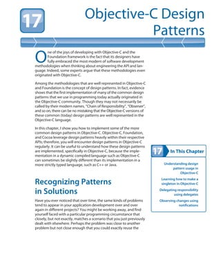 In This Chapter
Objective-C Design
Patterns
Understanding design
pattern usage in
Objective-C
Learning how to make a
singleton in Objective-C
Delegating responsibility
using delegates
Observing changes using
notifications
O
ne of the joys of developing with Objective-C and the
Foundation framework is the fact that its designers have
fully embraced the most modern of software development
methodologies when thinking about engineering the API and lan-
guage. Indeed, some experts argue that these methodologies even
originated with Objective-C.
Among the methodologies that are well represented in Objective-C
and Foundation is the concept of design patterns. In fact, evidence
shows that the first implementation of many of the common design
patterns that we use in programming today actually originated in
the Objective-C community. Though they may not necessarily be
called by their modern names, “Chain of Responsibility”, “Observer”,
and so on, there can be no mistaking that the Objective-C versions of
these common (today) design patterns are well represented in the
Objective-C language.
In this chapter, I show you how to implement some of the more
common design patterns in Objective-C. Objective-C, Foundation,
and Cocoa leverage design patterns heavily within their respective
APIs; therefore, you will encounter design patterns in Objective-C
regularly. It can be useful to understand how these design patterns
are implemented, specifically in Objective-C, because the imple-
mentation in a dynamic compiled language such as Objective-C
can sometimes be slightly different than its implementation in a
more strictly typed language, such as C++ or Java.
Recognizing Patterns
in Solutions
Have you ever noticed that over time, the same kinds of problems
tend to appear in your application development over and over
again in different projects? You might be working away, and find
yourself faced with a particular programming circumstance that
closely, but not exactly, matches a scenario that you just previously
dealt with elsewhere. Perhaps the problem was close to another
problem but not close enough that you could exactly reuse the
 