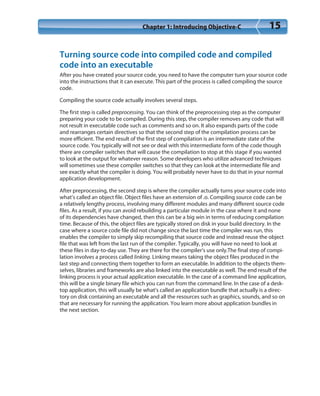 Chapter 1: Introducing Objective-C 15
Turning source code into compiled code and compiled
code into an executable
After you have created your source code, you need to have the computer turn your source code
into the instructions that it can execute. This part of the process is called compiling the source
code.
Compiling the source code actually involves several steps.
The first step is called preprocessing. You can think of the preprocessing step as the computer
preparing your code to be compiled. During this step, the compiler removes any code that will
not result in executable code such as comments and so on. It also expands parts of the code
and rearranges certain directives so that the second step of the compilation process can be
more efficient. The end result of the first step of compilation is an intermediate state of the
source code. You typically will not see or deal with this intermediate form of the code though
there are compiler switches that will cause the compilation to stop at this stage if you wanted
to look at the output for whatever reason. Some developers who utilize advanced techniques
will sometimes use these compiler switches so that they can look at the intermediate file and
see exactly what the compiler is doing. You will probably never have to do that in your normal
application development.
After preprocessing, the second step is where the compiler actually turns your source code into
what’s called an object file. Object files have an extension of .o. Compiling source code can be
a relatively lengthy process, involving many different modules and many different source code
files. As a result, if you can avoid rebuilding a particular module in the case where it and none
of its dependencies have changed, then this can be a big win in terms of reducing compilation
time. Because of this, the object files are typically stored on disk in your build directory. In the
case where a source code file did not change since the last time the compiler was run, this
enables the compiler to simply skip recompiling that source code and instead reuse the object
file that was left from the last run of the compiler. Typically, you will have no need to look at
these files in day-to-day use. They are there for the compiler’s use only.The final step of compi-
lation involves a process called linking. Linking means taking the object files produced in the
last step and connecting them together to form an executable. In addition to the objects them-
selves, libraries and frameworks are also linked into the executable as well. The end result of the
linking process is your actual application executable. In the case of a command line application,
this will be a single binary file which you can run from the command line. In the case of a desk-
top application, this will usually be what’s called an application bundle that actually is a direc-
tory on disk containing an executable and all the resources such as graphics, sounds, and so on
that are necessary for running the application. You learn more about application bundles in
the next section.
 