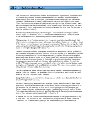 330 Exploring Advanced Topics
code that you used in the previous solution. A design pattern is a generalized, reusable solution
to a specific programming problem that can be reused and reapplied within the scope of
widely varying application architectures. Typically, experienced developers find themselves
faced with the same general types of problems within the context of different applications.
Often, the solution to these general problems can be applied in these different contexts, lever-
aging the knowledge and code that already exists. Typically, this is not a case where you reuse
the code exactly from a previous solution, but instead, you use the same ideas that you used to
solve the problem previously.
As an example of a typical design pattern, imagine a situation where you might have two
objects, object Foo and object Bar. Bar wants to be notified whenever a particular event
occurs inside of object Foo. How would you approach this problem?
What you might do in this circumstance is give Foo a reference to the Bar object such that
whenever the event in question occurs, it knows to then call a method on Bar to tell Bar about
it. This is a very common problem and a very common solution. The two of these together make
up a design pattern. In fact, this particular design pattern is called the Delegate design pattern.
Bar is becoming the delegate to the object Foo.
There are usually two different states where a developer recognizes that it would be appropri-
ate to use a particular design pattern. The first is in the design phase of an application. Studying
design patterns can be useful because it enables developers when discussing abstract ideas
about application design to have a sort of “lingua franca” with which to discuss particular solu-
tions. In other words, instead of going to the trouble of describing the details of a given solu-
tion a developer, you can simply say, “Here we will use a Delegate to address this particular
problem.” The other developer knows immediately what you’re talking about and could proba-
bly implement the solution with no additional information. This makes design patterns an abso-
lutely vital tool in the expert developer’s arsenal.
The second place that design patterns typically come up is when a developer is busy working
away at a particular problem. The developer often finds himself faced with complex problems,
which on the surface require complex solutions.
Design Patterns train your mind to immediately respond with the correct solution to whatever
programming problem is at hand.
Because of these reasons, a detailed study of Design Patterns is almost always a good use of
your time. If possible, you should strive to study design patterns by using resources specific to
the language that you are using. In other words, study design patterns in Objective-C and
Cocoa. However, there are probably more resources available for the generic study of Design
Patterns using pseudocode than there is specific to Objective-C. Do not let this discourage you.
Most of these resources are just as applicable in Objective-C.
In the next few sections, I review how to implement a few specific design patterns specifically
in Objective-C. This discussion is not a comprehensive listing of all of the design patterns in
Objective-C, but it should be enough to get you started and help you understand how
 
