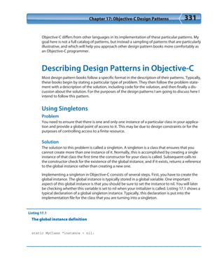 Chapter 17: Objective-C Design Patterns 331
Objective-C differs from other languages in its implementation of these particular patterns. My
goal here is not a full catalog of patterns, but instead a sampling of patterns that are particularly
illustrative, and which will help you approach other design pattern books more comfortably as
an Objective-C programmer.
Describing Design Patterns in Objective-C
Most design pattern books follow a specific format in the description of their patterns. Typically,
these books begin by stating a particular type of problem. They then follow the problem state-
ment with a description of the solution, including code for the solution, and then finally a dis-
cussion about the solution. For the purposes of the design patterns I am going to discuss here I
intend to follow this pattern.
Using Singletons
Problem
You need to ensure that there is one and only one instance of a particular class in your applica-
tion and provide a global point of access to it. This may be due to design constraints or for the
purposes of controlling access to a finite resource.
Solution
The solution to this problem is called a singleton. A singleton is a class that ensures that you
cannot create more than one instance of it. Normally, this is accomplished by creating a single
instance of that class the first time the constructor for your class is called. Subsequent calls to
the constructor check for the existence of the global instance, and if it exists, returns a reference
to the global instance rather than creating a new one.
Implementing a singleton in Objective-C consists of several steps. First, you have to create the
global instance. The global instance is typically stored in a global variable. One important
aspect of this global instance is that you should be sure to set the instance to nil. You will later
be checking whether this variable is set to nil when your initializer is called. Listing 17.1 shows a
typical declaration of a global singleton instance. Typically, this declaration is put into the
implementation file for the class that you are turning into a singleton.
Listing 17.1
The global instance definition
static MyClass *instance = nil;
 