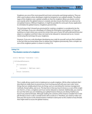 Chapter 17: Objective-C Design Patterns 335
Singletons are one of the most powerful and most commonly used design patterns. They are
often used in places where developers might be tempted to use a global variable. The advan-
tages of the singleton over a global variable are that the singleton allows you better control
over exactly when the global instance is created, and also insures that there can only ever be
one global instance. Without Singletons, it might be possible for some part of your application
to reinitialize the global instance. Singletons prevent that.
The technique that I showed you previously for creating a singleton is considered to be the
“safe” technique. If you are a developer of a library for third-party consumption, or if you are
working on a team where you cannot be certain that users of your API will understand that your
object is a singleton and that it does not need to be released or retained and so on, I recom-
mend using this technique for your singletons.
However, if you are a solo developer developing your code for yourself, and you feel confident
in the fact that you know better than to release your Singleton prematurely, then a simpler ver-
sion of the singleton pattern is shown in Listing 17.6.
Listing 17.6
The cheaters version of a singleton
static MyClass *instance = nil;
+(id)sharedInstance;
{
if(!instance)
{
instance = [MyClass new];
}
return instance;
}
This is really all you need to do to implement an unsafe singleton. All the other methods that I
described are really there to prevent you from hurting yourself with your own code. Some
things that are notably absent here are things such as, overriding the memory management
methods, thread safety, and so on. The key here is that you have to know as a user of this single-
ton that it is, in fact, a singleton and must not be released or retained. Additionally, you need to
be sure that when you are initializing your global instance that you are doing it before you
launch any external threads. Although reading the contents of the instance variable from multi-
ple threads at once is safe, it would not be safe to write to it. Therefore, you need to make sure
that your first access to the shared instance method is done prior to the creation of any threads
that might need to access the global instance.
 