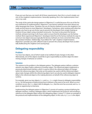 336 Exploring Advanced Topics
If you are sure that you can match all of these requirements, then this is a much simpler ver-
sion of the singleton implementation. Generally speaking, this is the implementation that I
use in my code.
The study of this particular design pattern in Objective-C is useful because of its use of the fac-
tory method for its implementation. Objective-C uses factory methods more than almost any
other language that I know. Therefore, the use of a factory method to access the singleton is vir-
tually second nature to most Objective-C developers. Sometimes, when working with other lan-
guages, you have to go out of your way to prevent the developers from simply creating an
instance of your object using a standard constructor. You have to document the factory
method, and post warnings in all of your code to ensure that the developers use the factory
method. Most experienced Objective-C developers look first at the factory methods for ways to
construct new objects because typically the factory methods are more convenient than using
the standard initializes. Additionally, if you follow the “safe” singleton implementation,
Objective-C provides you with sufficient tools to prevent the unwary developer from acciden-
tally deallocating the singleton and causing bugs.
Delegating responsibility
Problem
You have two objects, one of which needs to be notified of state changes in the other.
Alternatively, one of the objects would like to give responsibility to another object for deter-
mining changes in behavior at runtime.
Solution
The solution to this problem is the delegate pattern. The delegate pattern defines a solution
wherein one object holds a reference to another object. The referenced object implements a
previously determined interface, which is used to inform the referenced object of changes
within the referencing object. Not only can this pattern be used to tell the referenced object
about state changes within the referencing object, but it can also be used to delegate responsi-
bility to the referenced object or for making decisions on behalf of the referencing object at
runtime.
For example, given our two objects Foo and Bar, Foo might choose to delegate responsibility
to Bar for the purposes of determining how to behave in the event of an error. When an error
condition occurs, the Foo object tells its delegate, Bar, that the error has occurred, and Bar is
given an opportunity to intervene.
Implementing the delegate pattern in Objective-C consists of creating a protocol defining the
delegate interface, creating a delegate object, which implements the protocol, and including a
reference to the delegate object within the delegating object. Listing 17.7 shows an example of
the protocol and implementation of the delegating object. In this case, MyClass is the object
 