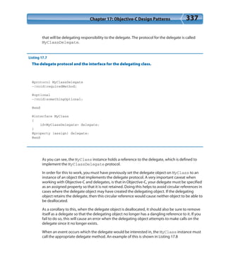 Chapter 17: Objective-C Design Patterns 337
that will be delegating responsibility to the delegate. The protocol for the delegate is called
MyClassDelegate.
Listing 17.7
The delegate protocol and the interface for the delegating class.
@protocol MyClassDelegate
-(void)requiredMethod;
@optional
-(void)somethingOptional;
@end
@interface MyClass
{
id<MyClassDelegate> delegate;
}
@property (assign) delegate;
@end
As you can see, the MyClass instance holds a reference to the delegate, which is defined to
implement the MyClassDelegate protocol.
In order for this to work, you must have previously set the delegate object on MyClass to an
instance of an object that implements the delegate protocol. A very important caveat when
working with Objective-C and delegates, is that in Objective-C, your delegate must be specified
as an assigned property so that it is not retained. Doing this helps to avoid circular references in
cases where the delegate object may have created the delegating object. If the delegating
object retains the delegate, then this circular reference would cause neither object to be able to
be deallocated.
As a corollary to this, when the delegate object is deallocated, it should also be sure to remove
itself as a delegate so that the delegating object no longer has a dangling reference to it. If you
fail to do so, this will cause an error when the delegating object attempts to make calls on the
delegate since it no longer exists.
When an event occurs which the delegate would be interested in, the MyClass instance must
call the appropriate delegate method. An example of this is shown in Listing 17.8
 