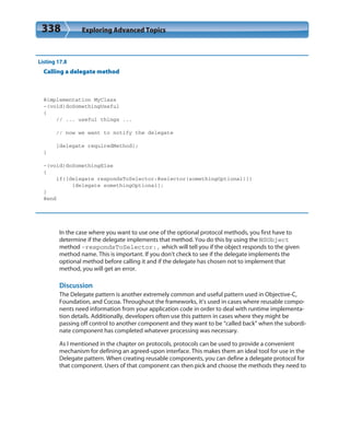 338 Exploring Advanced Topics
Listing 17.8
Calling a delegate method
@implementation MyClass
-(void)doSomethingUseful
{
// ... useful things ...
// now we want to notify the delegate
[delegate requiredMethod];
}
-(void)doSomethingElse
{
if([delegate respondsToSelector:@selector(somethingOptional)])
[delegate somethingOptional];
}
@end
In the case where you want to use one of the optional protocol methods, you first have to
determine if the delegate implements that method. You do this by using the NSObject
method –respondsToSelector:, which will tell you if the object responds to the given
method name. This is important. If you don’t check to see if the delegate implements the
optional method before calling it and if the delegate has chosen not to implement that
method, you will get an error.
Discussion
The Delegate pattern is another extremely common and useful pattern used in Objective-C,
Foundation, and Cocoa. Throughout the frameworks, it’s used in cases where reusable compo-
nents need information from your application code in order to deal with runtime implementa-
tion details. Additionally, developers often use this pattern in cases where they might be
passing off control to another component and they want to be “called back” when the subordi-
nate component has completed whatever processing was necessary.
As I mentioned in the chapter on protocols, protocols can be used to provide a convenient
mechanism for defining an agreed-upon interface. This makes them an ideal tool for use in the
Delegate pattern. When creating reusable components, you can define a delegate protocol for
that component. Users of that component can then pick and choose the methods they need to
 