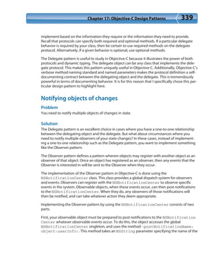 Chapter 17: Objective-C Design Patterns 339
implement based on the information they require or the information they need to provide.
Recall that protocols can specify both required and optional methods. If a particular delegate
behavior is required by your class, then be certain to use required methods on the delegate
protocol. Alternatively, if a given behavior is optional, use optional methods.
The Delegate pattern is useful to study in Objective-C because it illustrates the power of both
protocols and dynamic typing. The delegate object can be any class that implements the dele-
gate protocol. This makes this pattern uniquely useful in Objective-C. Additionally, Objective-C’s
verbose method naming standard and named parameters makes the protocol definition a self-
documenting contract between the delegating object and the delegate. This is tremendously
powerful in terms of documenting behavior. It is for this reason that I specifically chose this par-
ticular design pattern to highlight here.
Notifying objects of changes
Problem
You need to notify multiple objects of changes in state.
Solution
The Delegate pattern is an excellent choice in cases where you have a one-to-one relationship
between the delegating object and the delegate. But what about circumstances where you
need to notify multiple observers of your state changes? In these cases, instead of implement-
ing a one-to-one relationship such as the Delegate pattern, you want to implement something
like the Observer pattern.
The Observer pattern defines a pattern wherein objects may register with another object as an
observer of that object. Once an object has registered as an observer, then any events that the
Observer is interested in will be sent to the Observer when they occur.
The implementation of the Observer pattern in Objective-C is done using the
NSNotificationCenter class. This class provides a global dispatch system for observers
and events. Observers can register with the NSNotificationCenter to observe specific
events in the system. Observable objects, when these events occur, can then post notifications
to the NSNotificationCenter. When they do, any observers of those notifications will
then be notified, and can take whatever action they deem appropriate.
Implementing the Observer pattern by using the NSNotificationCenter consists of two
parts.
First, your observable object must be prepared to post notifications to the NSNotification
Center whatever observable events occur. To do this, the object accesses the global
NSNotificationCenter singleton, and uses the method -postNotificationName:
object:userInfo:. This method takes an NSString parameter specifying the name of the
 