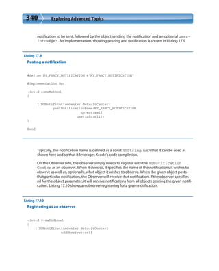 340 Exploring Advanced Topics
notification to be sent, followed by the object sending the notification and an optional user-
Info object. An implementation, showing posting and notification is shown in Listing 17.9
Listing 17.9
Posting a notification
#define MY_FANCY_NOTIFICATION @”MY_FANCY_NOTIFICATION”
@implementation Bar
-(void)someMethod;
{
...
[[NSNotificationCenter defaultCenter]
postNotificationName:MY_FANCY_NOTIFICATION
object:self
userInfo:nil];
}
@end
Typically, the notification name is defined as a const NSString, such that it can be used as
shown here and so that it leverages Xcode’s code completion.
On the Observer side, the observer simply needs to register with the NSNotification
Center as an observer. When it does so, it specifies the name of the notifications it wishes to
observe as well as, optionally, what object it wishes to observe. When the given object posts
that particular notification, the Observer will receive that notification. If the observer specifies
nil for the object parameter, it will receive notifications from all objects posting the given notifi-
cation. Listing 17.10 shows an observer registering for a given notification.
Listing 17.10
Registering as an observer
-(void)viewDidLoad;
{
[[NSNotificationCenter defaultCenter]
addObserver:self
 