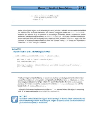 Chapter 17: Objective-C Design Patterns 341
selector:@selector(stuffChanged:)
name:MY_FANCY_NOTIFICATION
object:nil];
}
When adding your object as an observer, you must provide a selector which will be called when
the notification is received. In this case, the selector being specified is the -stuffChanged:
method. This method must be specified to take a single parameter. When it is called the param-
eter that is passed will be an instance of NSNotification. This object contains information
about the notification, what object posted the notification, and the userInfo object that was
specified by that object when the notification was posted. Listing 17.11 shows the implementa-
tion of the -stuffChanged: method.
Listing 17.11
Implementation of the -stuffChanged: method
-(void)stuffChanged:(NSNotification *)inNotification;
{
Bar *bar = (Bar *)[inNotification object];
[bar askSomeQuestion];
NSString *someData = [[inNotification userInfo] objectForKey:@”somedata”];
[self doSomething];
}
Finally, an important part of being an observer is making sure that you remember to remove
yourself as an observer when you are being deallocated. Failure to do so may cause an error,
because you’re object is no longer valid but it is still referenced in the NSNotification
Center. To remove yourself as an observer from NSNotificationCenter, you call the
object method -removeObserver:.
Listing 17.12 shows an implementation of a dealloc method where the object is removing
itself as an observer from the NSNotificationCenter.
N O T E
You need only call this method once for any given observer. Even if you are observing multiple notifications that may
be received from multiple different observable objects, using this call to remove yourself as an observer will remove
you as an observer completely for all notifications.
 