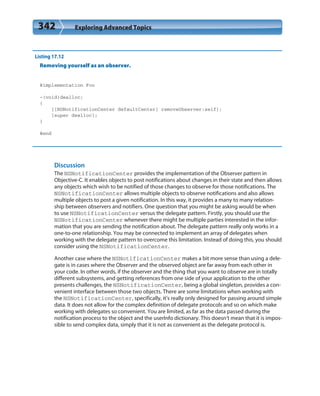 342 Exploring Advanced Topics
Listing 17.12
Removing yourself as an observer.
@implementation Foo
-(void)dealloc;
{
[[NSNotificationCenter defaultCenter] removeObserver:self];
[super dealloc];
}
@end
Discussion
The NSNotificationCenter provides the implementation of the Observer pattern in
Objective-C. It enables objects to post notifications about changes in their state and then allows
any objects which wish to be notified of those changes to observe for those notifications. The
NSNotificationCenter allows multiple objects to observe notifications and also allows
multiple objects to post a given notification. In this way, it provides a many to many relation-
ship between observers and notifiers. One question that you might be asking would be when
to use NSNotificationCenter versus the delegate pattern. Firstly, you should use the
NSNotificationCenter whenever there might be multiple parties interested in the infor-
mation that you are sending the notification about. The delegate pattern really only works in a
one-to-one relationship. You may be connected to implement an array of delegates when
working with the delegate pattern to overcome this limitation. Instead of doing this, you should
consider using the NSNotificationCenter.
Another case where the NSNotificationCenter makes a bit more sense than using a dele-
gate is in cases where the Observer and the observed object are far away from each other in
your code. In other words, if the observer and the thing that you want to observe are in totally
different subsystems, and getting references from one side of your application to the other
presents challenges, the NSNotificationCenter, being a global singleton, provides a con-
venient interface between those two objects. There are some limitations when working with
the NSNotificationCenter, specifically, it’s really only designed for passing around simple
data. It does not allow for the complex definition of delegate protocols and so on which make
working with delegates so convenient. You are limited, as far as the data passed during the
notification process to the object and the userInfo dictionary. This doesn’t mean that it is impos-
sible to send complex data, simply that it is not as convenient as the delegate protocol is.
 