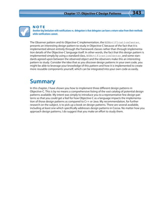 Chapter 17: Objective-C Design Patterns 343
N O T E
Another big limitation with notifications vs. delegation is that delegates can have a return value from their methods
while notifications cannot.
The Observer pattern and its Objective-C implementation, the NSNotificationCenter,
presents an interesting design pattern to study in Objective-C because of the fact that it is
implemented almost entirely through the framework classes rather than through implementa-
tion details of the Objective-C language itself. In other words, the fact that this design pattern is
implemented simply by using a standard class, NSNotificationCenter, and some stan-
dards agreed upon between the observed object and the observers make this an interesting
pattern to study. Consider the idea that as you discover design patterns in your own code, you
might be able to leverage your knowledge of this pattern and how it is implemented to create
more reusable components yourself, which can be integrated into your own code as easily.
Summary
In this chapter, I have shown you how to implement three different design patterns in
Objective-C. This is by no means a comprehensive listing of the vast catalog of potential design
patterns available. My intent was simply to introduce you to a representative few design pat-
terns so that you could get a feel for how Objective-C as a language impacts the implementa-
tion of those design patterns as compared to C++ or Java. My recommendation, for further
research on the subject, is to pick up a book on design patterns. There are several available,
including at least one which specifically addresses design patterns in Cocoa. No matter how you
approach design patterns, I do suggest that you make an effort to study them.
 