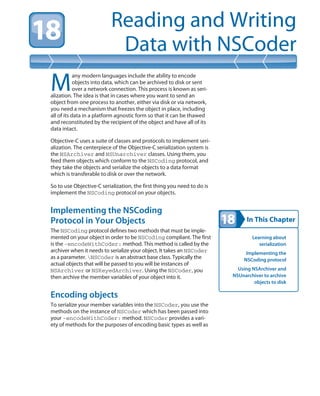 In This Chapter
Reading and Writing
Data with NSCoder
Learning about
serialization
Implementing the
NSCoding protocol
Using NSArchiver and
NSUnarchiver to archive
objects to disk
M
any modern languages include the ability to encode
objects into data, which can be archived to disk or sent
over a network connection. This process is known as seri-
alization. The idea is that in cases where you want to send an
object from one process to another, either via disk or via network,
you need a mechanism that freezes the object in place, including
all of its data in a platform agnostic form so that it can be thawed
and reconstituted by the recipient of the object and have all of its
data intact.
Objective-C uses a suite of classes and protocols to implement seri-
alization. The centerpiece of the Objective-C serialization system is
the NSArchiver and NSUnarchiver classes. Using them, you
feed them objects which conform to the NSCoding protocol, and
they take the objects and serialize the objects to a data format
which is transferable to disk or over the network.
So to use Objective-C serialization, the first thing you need to do is
implement the NSCoding protocol on your objects.
Implementing the NSCoding
Protocol in Your Objects
The NSCoding protocol defines two methods that must be imple-
mented on your object in order to be NSCoding compliant. The first
is the -encodeWithCoder: method. This method is called by the
archiver when it needs to serialize your object. It takes an NSCoder
as a parameter. NSCoder is an abstract base class. Typically the
actual objects that will be passed to you will be instances of
NSArchiver or NSKeyedArchiver. Using the NSCoder, you
then archive the member variables of your object into it.
Encoding objects
To serialize your member variables into the NSCoder, you use the
methods on the instance of NSCoder which has been passed into
your -encodeWithCoder: method. NSCoder provides a vari-
ety of methods for the purposes of encoding basic types as well as
 