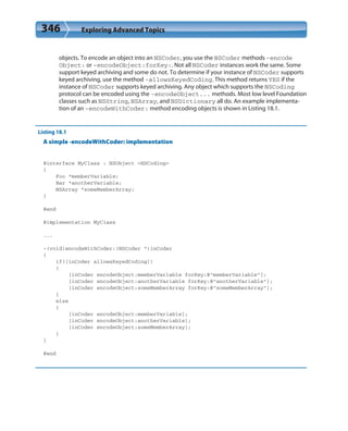 346 Exploring Advanced Topics
objects. To encode an object into an NSCoder, you use the NSCoder methods -encode
Object: or -encodeObject:forKey:. Not all NSCoder instances work the same. Some
support keyed archiving and some do not. To determine if your instance of NSCoder supports
keyed archiving, use the method -allowsKeyedCoding. This method returns YES if the
instance of NSCoder supports keyed archiving. Any object which supports the NSCoding
protocol can be encoded using the -encodeObject... methods. Most low level Foundation
classes such as NSString, NSArray, and NSDictionary all do. An example implementa-
tion of an -encodeWithCoder: method encoding objects is shown in Listing 18.1.
Listing 18.1
A simple -encodeWithCoder: implementation
@interface MyClass : NSObject <NSCoding>
{
Foo *memberVariable;
Bar *anotherVariable;
NSArray *someMemberArray;
}
@end
@implementation MyClass
...
-(void)encodeWithCoder:(NSCoder *)inCoder
{
if([inCoder allowsKeyedCoding])
{
[inCoder encodeObject:memberVariable forKey:@”memberVariable”];
[inCoder encodeObject:anotherVariable forKey:@”anotherVariable”];
[inCoder encodeObject:someMemberArray forKey:@”someMemberArray”];
}
else
{
[inCoder encodeObject:memberVariable];
[inCoder encodeObject:anotherVariable];
[inCoder encodeObject:someMemberArray];
}
}
@end
 