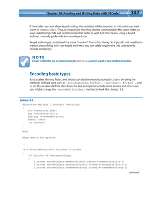 Chapter 18: Reading and Writing Data with NSCoder 347
If the coder does not allow keyed coding, the variables will be encoded in the order you feed
them to the NSCoder. Thus, it’s important that they also be unencoded in the same order, so
your unarchiving code will need to know that order as well. For this reason, using a keyed
archiver is usually preferable to a non-keyed one.
Keyed archiving is considered the more “modern” form of archiving. So if you do not need back-
wards compatibility with non-keyed archivers, you can safely implement this code to only
encode using keys.
N O T E
Be sure to state that you are implementing the NSCoding protocol as part of your interface declaration.
Encoding basic types
Basic scalars like ints, floats, and structs can also be encoded using NSCoder by using the
methods defined on it such as -encodeDouble:forKey:, -encodeInt:forKey:, and
so on. If you extended the class from the last example to include some scalars and structures,
you might change the -encodeWithCoder: method to look like Listing 18.2.
Listing 18.2
@interface MyClass : NSObject <NSCoding>
{
Foo *memberVariable;
Bar *anotherVariable;
NSArray *someMemberArray;
NSRect aRect;
int aNumber;
}
@end
@implementation MyClass
...
-(void)encodeWithCoder:(NSCoder *)inCoder
{
if([inCoder allowsKeyedCoding])
{
[inCoder encodeObject:memberVariable forKey:@”memberVariable”];
[inCoder encodeObject:anotherVariable forKey:@”anotherVariable”];
[inCoder encodeObject:someMemberArray forKey:@”someMemberArray”];
continued
 