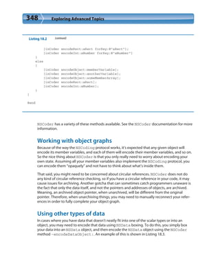 348 Exploring Advanced Topics
Listing 18.2 (continued)
[inCoder encodeRect:aRect forKey:@”aRect”];
[inCoder encodeInt:aNumber forKey:@”aNumber”]
}
else
{
[inCoder encodeObject:memberVariable];
[inCoder encodeObject:anotherVariable];
[inCoder encodeObject:someMemberArray];
[inCoder encodeRect:aRect];
[inCoder encodeInt:aNumber];
}
}
@end
NSCoder has a variety of these methods available. See the NSCoder documentation for more
information.
Working with object graphs
Because of the way the NSCoding protocol works, it’s expected that any given object will
encode its member variables, and each of them will encode their member variables, and so on.
So the nice thing about NSCoder is that you only really need to worry about encoding your
own state. Assuming all your member variables also implement the NSCoding protocol, you
can encode them “opaquely” and not have to think about what’s inside them.
That said, you might need to be concerned about circular references. NSCoder does not do
any kind of circular reference checking, so if you have a circular reference in your code, it may
cause issues for archiving. Another gotcha that can sometimes catch programmers unaware is
the fact that only the data itself, and not the pointers and addresses of objects, are archived.
Meaning, an archived object pointer, when unarchived, will be different from the original
pointer. Therefore, when unarchiving things, you may need to manually reconnect your refer-
ences in order to fully complete your object graph.
Using other types of data
In cases where you have data that doesn’t neatly fit into one of the scalar types or into an
object, you may need to encode that data using NSData boxing. To do this, you simply box
your data into an NSData object, and then encode the NSData object using the NSCoder
method -encodeDataObject:. An example of this is shown in Listing 18.3.
 