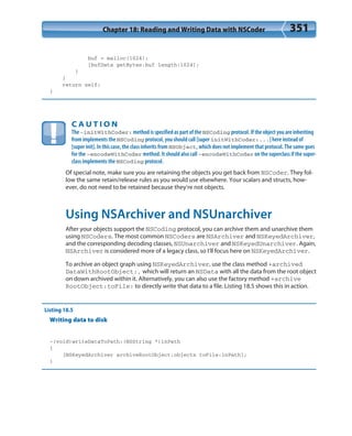Chapter 18: Reading and Writing Data with NSCoder 351
buf = malloc(1024);
[bufData getBytes:buf length:1024];
}
}
return self;
}
C A U T I O N
The -initWithCoder: method is specified as part of the NSCoding protocol. If the object you are inheriting
from implements the NSCoding protocol, you should call [super initWithCoder:...] here instead of
[super init]. In this case, the class inherits from NSObject, which does not implement that protocol. The same goes
for the -encodeWithCoder method. It should also call -encodeWithCoder on the superclass if the super-
class implements the NSCoding protocol.
Of special note, make sure you are retaining the objects you get back from NSCoder. They fol-
low the same retain/release rules as you would use elsewhere. Your scalars and structs, how-
ever, do not need to be retained because they’re not objects.
Using NSArchiver and NSUnarchiver
After your objects support the NSCoding protocol, you can archive them and unarchive them
using NSCoders. The most common NSCoders are NSArchiver and NSKeyedArchiver,
and the corresponding decoding classes, NSUnarchiver and NSKeyedUnarchiver. Again,
NSArchiver is considered more of a legacy class, so I’ll focus here on NSKeyedArchiver.
To archive an object graph using NSKeyedArchiver, use the class method +archived
DataWithRootObject:, which will return an NSData with all the data from the root object
on down archived within it. Alternatively, you can also use the factory method +archive
RootObject:toFile: to directly write that data to a file. Listing 18.5 shows this in action.
Listing 18.5
Writing data to disk
-(void)writeDataToPath:(NSString *)inPath
{
[NSKeyedArchiver archiveRootObject:objects toFile:inPath];
}
 