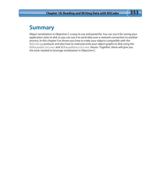 Chapter 18: Reading and Writing Data with NSCoder 353
Summary
Object serialization in Objective-C is easy to use and powerful. You can use it for saving your
application state to disk or you can use it to send data over a network connection to another
process. In this chapter I’ve shown you how to make your objects compatible with the
NSCoding protocol, and also how to read and write your object graphs to disk using the
NSKeyedArchiver and NSKeyedUnarchiver classes. Together, these will give you
the tools needed to leverage serialization in Objective-C.
 