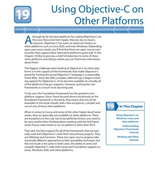 In This Chapter
Using Objective-C on
Other Platforms
Using Objective-C on
Windows, Linux, and
other platforms
Understanding
Objective-C framework
maturity
Working with Other
Libraries
A
lthough by far the best platforms for coding Objective-C are
the ones that come from Apple, they are, by no means,
exclusive. Objective-C has quite an extensive history on
other platforms such as Linux, BSD, and even Windows. Depending
upon your exact needs, you’ll find that there are open source com-
munities that support these alternative platforms quite well. In this
chapter, I’d like to give you a brief introduction to some of these
other platforms and tell you where you can find more information
about them.
The biggest challenge when looking at Objective-C on other plat-
forms is in the support of the frameworks that make Objective-C
powerful. Porting the actual Objective-C language is a reasonably
trivial affair. Since the GNU compiler collection (gcc) began includ-
ing support for Objective-C, it has become available on virtually all
of the platforms that gcc supports. However, porting the core
frameworks is a much more daunting task.
To be sure, the Foundation framework has the greatest cross-
platform support. Since I have focused almost exclusively on the
foundation framework in this book, that means that any of the
examples in this book should, with a few exceptions, compile and
run on any of these other platforms.
When it comes to Cocoa and some of the other higher-level frame-
works, they are generally not available on other platforms. There
are exceptions to this rule, but to be perfectly honest, you need to
be very careful when thinking about working with the GUI frame-
works if your code needs to run on platforms other than OS X.
That said, the best support for all of the frameworks that are typi-
cally used with Objective-C come from two primary projects. They
are GNUstep and Cocotron. These two open source projects take
drastically different approaches to their portability technique, but
the end result is the same in both cases, the ability to write and
compile Objective-C code with Cocoa and Foundation support on
Linux, Windows, BSD, and other platforms.
 