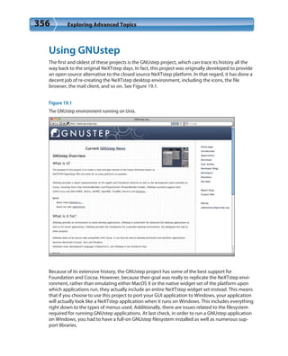 356 Exploring Advanced Topics
Using GNUstep
The first and oldest of these projects is the GNUstep project, which can trace its history all the
way back to the original NeXTstep days. In fact, this project was originally developed to provide
an open source alternative to the closed source NeXTstep platform. In that regard, it has done a
decent job of re-creating the NeXTstep desktop environment, including the icons, the file
browser, the mail client, and so on. See Figure 19.1.
Figure 19.1
The GNUstep environment running on Unix.
Because of its extensive history, the GNUstep project has some of the best support for
Foundation and Cocoa. However, because their goal was really to replicate the NeXTstep envi-
ronment, rather than emulating either MacOS X or the native widget set of the platform upon
which applications run, they actually include an entire NeXTstep widget set instead. This means
that if you choose to use this project to port your GUI application to Windows, your application
will actually look like a NeXTstep application when it runs on Windows. This includes everything
right down to the types of menus used. Additionally, there are issues related to the filesystem
required for running GNUstep applications. At last check, in order to run a GNUstep application
on Windows, you had to have a full-on GNUstep filesystem installed as well as numerous sup-
port libraries.
 