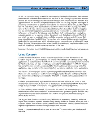 Chapter 19: Using Objective-C on Other Platforms 357
All this can be disconcerting for a typical user. For the purposes of completeness, I will mention
here that there have been efforts over the last few years to add skinning support to the GNUstep
project. This would enable you to at least create an application for windows and then skin that
application with the Windows widget set. In other words, the GNUstep project is working on its
portability when it comes to graphical applications, and improving it over time, but it’s not per-
fect yet. All that said, when it comes to the Foundation framework, the GNUstep project has
some of the best, most extensive support available anywhere. I would say that if your applica-
tion is a commandline application, such as a server, and your intent is to port the application
to Windows or Linux, that the GNUstep project will very likely enable you to do exactly that.
Arguably, a good way to leverage existing Objective-C code that’s been written on MacOS X
and which you want to port to Windows might be to port the backend, underlying non-GUI
code using Objective-C and GNUstep. You can then write a native GUI that runs on top of that
backend code, communicating with it using interprocess communication or linking with it as a
library. By doing this, you get the best of both worlds. You get to port your business logic code,
while still providing a familiar native user interface to the user.
For more information about the GNUstep project visit their website at http://www.gnustep.org.
Using Cocotron
Another more recent attempt at cross-platform Objective-C has been the creation of the
Cocotron project. The Cocotron project has taken a different approach with regard to porting
applications to platforms other than MacOS X. Cocotron provides a cross compiler environment
for Xcode so that you can cross compile your application inside Xcode on your MacOS X desk-
top. Using this cross compiler, you can build for Windows, Linux, or other desktop UNIX. The
applications cross compiled in this manner look, feel, and behave exactly like native applications.
The way the Cocotron project works is by leveraging the Xcode ability to have multiple tool-
chains and SDKs installed and usable for compiling your code. The same technology that lets
you click a button and compile your code for iPhone OS or Mac OS X allows Cocotron to work
its magic.
Cocotron is an ideal solution if you feel most comfortable with MacOS X and Xcode as your
development environment. It allows you to do all of your development on MacOS X and then
simply change your SDK and recompile your application for your target platform.
As if this capability weren’t enough, Cocotron also has some of the best third party support for
the Cocoa and Foundation frameworks. Its implementation is good enough that there are actu-
ally commercial quality applications that use Cocotron today to simultaneously deploy on
MacOS X and Windows.
The biggest areas that Cocotron tends to lag behind are in networking, threading, and some
higher level framework support. These are being actively worked on however, and if you have a
sufficient budget, you can even contract the Cocotron maintainers for the purposes of improv-
ing specific parts of the libraries, which your application requires.
Figure 19.2 shows an example application written using Cocotron running on Windows and
MacOS X.
 