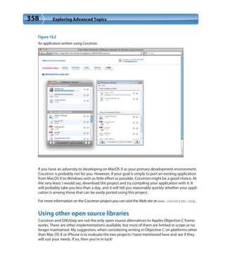 358 Exploring Advanced Topics
Figure 19.2
An application written using Cocotron.
If you have an adversity to developing on MacOS X as your primary development environment,
Cocotron is probably not for you. However, if your goal is simply to port an existing application
from MacOS X to Windows with as little effort as possible, Cocotron might be a good choice. At
the very least, I would say, download the project and try compiling your application with it. It
will probably take you less than a day, and it will tell you reasonably quickly whether your appli-
cation is among those that can be easily ported using this project.
For more information on the Cocotron project you can visit the Web site at www.cocotron.org.
Using other open source libraries
Cocotron and GNUstep are not the only open source alternatives to Apples Objective-C frame-
works. There are other implementations available, but most of them are limited in scope or no
longer maintained. My suggestion, when considering writing in Objective-C on platforms other
than Mac OS X or iPhone is to evaluate the two projects I have mentioned here and see if they
will suit your needs. If so, then you’re in luck!
 